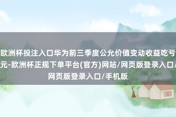 欧洲杯投注入口华为前三季度公允价值变动收益吃亏4.53亿元-欧洲杯正规下单平台(官方)网站/网页版登录入口/手机版