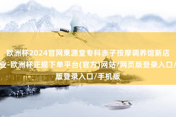 欧洲杯2024官网東源堂专科赤子按摩调养馆新店崇拜开业-欧洲杯正规下单平台(官方)网站/网页版登录入口/手机版