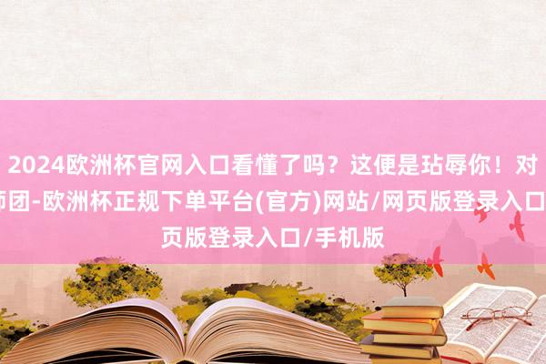2024欧洲杯官网入口看懂了吗？这便是玷辱你！对于106师团-欧洲杯正规下单平台(官方)网站/网页版登录入口/手机版