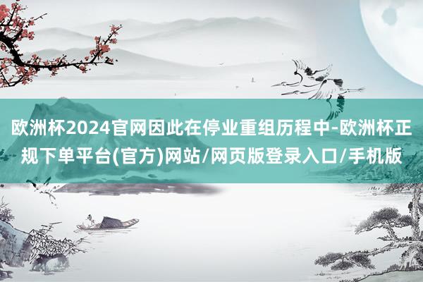 欧洲杯2024官网因此在停业重组历程中-欧洲杯正规下单平台(官方)网站/网页版登录入口/手机版