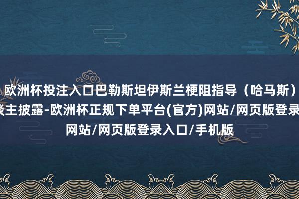 欧洲杯投注入口巴勒斯坦伊斯兰梗阻指导（哈马斯）一位认真东谈主披露-欧洲杯正规下单平台(官方)网站/网页版登录入口/手机版