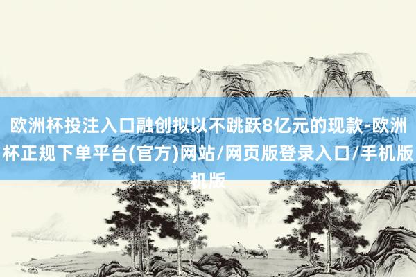欧洲杯投注入口融创拟以不跳跃8亿元的现款-欧洲杯正规下单平台(官方)网站/网页版登录入口/手机版