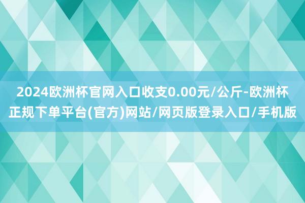 2024欧洲杯官网入口收支0.00元/公斤-欧洲杯正规下单平台(官方)网站/网页版登录入口/手机版
