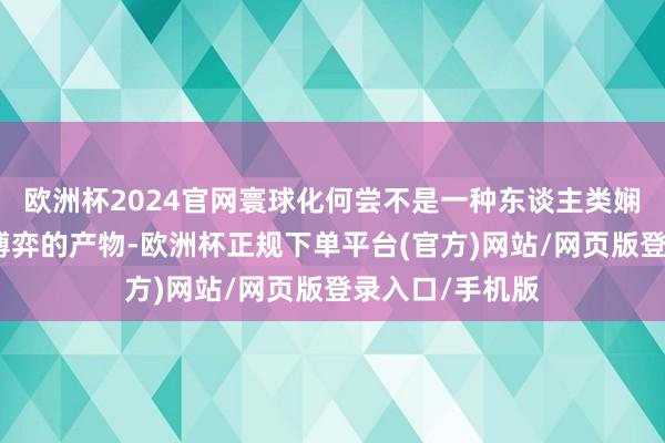 欧洲杯2024官网寰球化何尝不是一种东谈主类娴雅与当代全国博弈的产物-欧洲杯正规下单平台(官方)网站/网页版登录入口/手机版