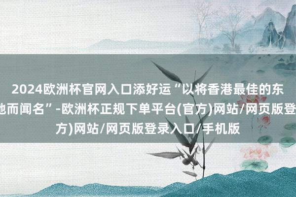 2024欧洲杯官网入口添好运“以将香港最佳的东西带到寰球各地而闻名”-欧洲杯正规下单平台(官方)网站/网页版登录入口/手机版