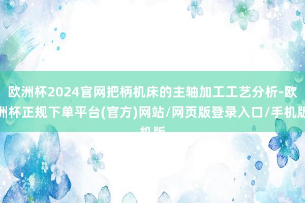 欧洲杯2024官网把柄机床的主轴加工工艺分析-欧洲杯正规下单平台(官方)网站/网页版登录入口/手机版