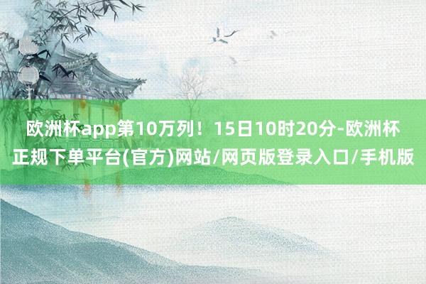 欧洲杯app第10万列！15日10时20分-欧洲杯正规下单平台(官方)网站/网页版登录入口/手机版