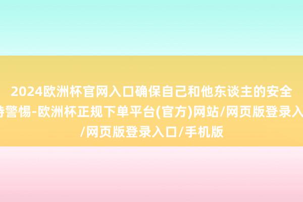 2024欧洲杯官网入口确保自己和他东谈主的安全；时候保持警惕-欧洲杯正规下单平台(官方)网站/网页版登录入口/手机版