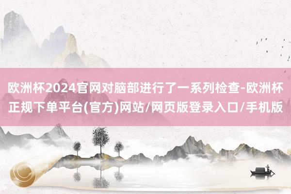 欧洲杯2024官网对脑部进行了一系列检查-欧洲杯正规下单平台(官方)网站/网页版登录入口/手机版