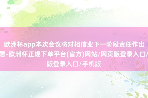 欧洲杯app本次会议将对相信业下一阶段责任作出进军部署-欧洲杯正规下单平台(官方)网站/网页版登录入口/手机版