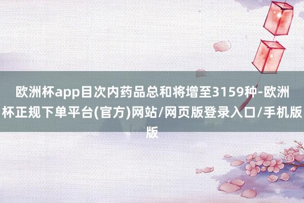 欧洲杯app目次内药品总和将增至3159种-欧洲杯正规下单平台(官方)网站/网页版登录入口/手机版
