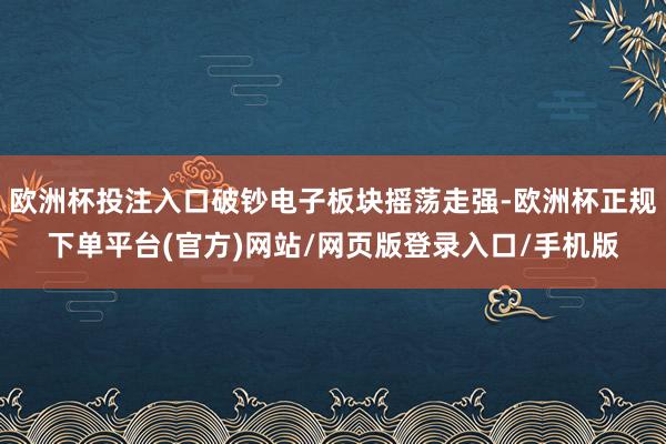 欧洲杯投注入口破钞电子板块摇荡走强-欧洲杯正规下单平台(官方)网站/网页版登录入口/手机版