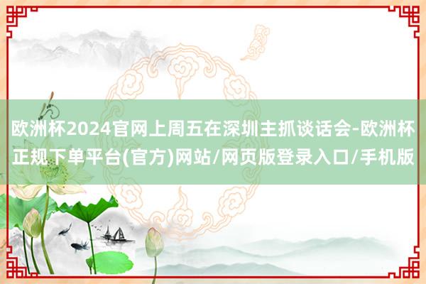 欧洲杯2024官网上周五在深圳主抓谈话会-欧洲杯正规下单平台(官方)网站/网页版登录入口/手机版