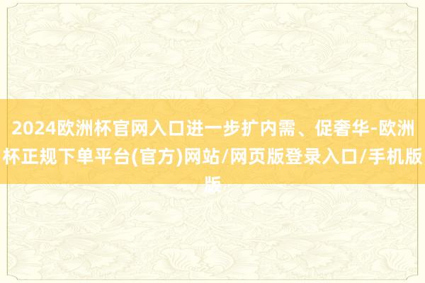 2024欧洲杯官网入口进一步扩内需、促奢华-欧洲杯正规下单平台(官方)网站/网页版登录入口/手机版