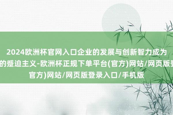 2024欧洲杯官网入口企业的发展与创新智力成为了权衡其竞争力的蹙迫主义-欧洲杯正规下单平台(官方)网站/网页版登录入口/手机版