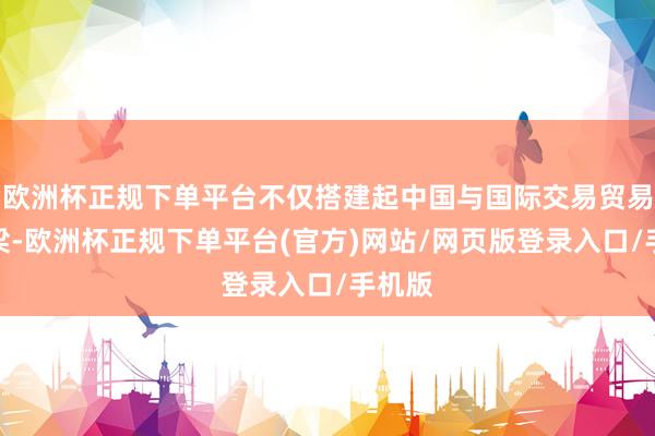 欧洲杯正规下单平台不仅搭建起中国与国际交易贸易的桥梁-欧洲杯正规下单平台(官方)网站/网页版登录入口/手机版