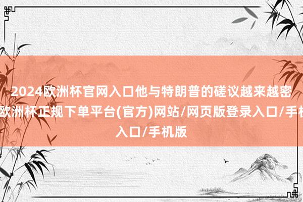 2024欧洲杯官网入口他与特朗普的磋议越来越密切-欧洲杯正规下单平台(官方)网站/网页版登录入口/手机版