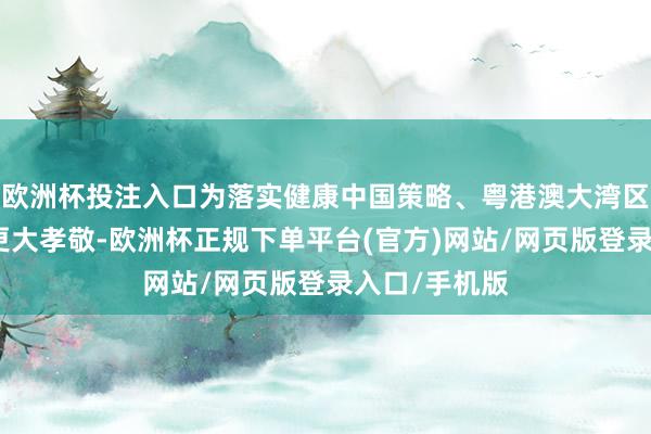欧洲杯投注入口为落实健康中国策略、粤港澳大湾区策略作念出更大孝敬-欧洲杯正规下单平台(官方)网站/网页版登录入口/手机版