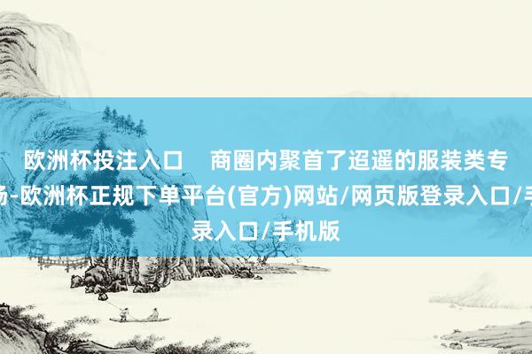 欧洲杯投注入口    商圈内聚首了迢遥的服装类专科市场-欧洲杯正规下单平台(官方)网站/网页版登录入口/手机版