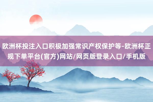 欧洲杯投注入口积极加强常识产权保护等-欧洲杯正规下单平台(官方)网站/网页版登录入口/手机版