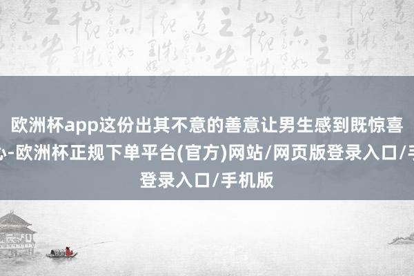 欧洲杯app这份出其不意的善意让男生感到既惊喜又顺心-欧洲杯正规下单平台(官方)网站/网页版登录入口/手机版