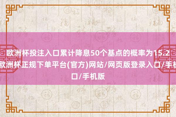 欧洲杯投注入口累计降息50个基点的概率为15.2%-欧洲杯正规下单平台(官方)网站/网页版登录入口/手机版