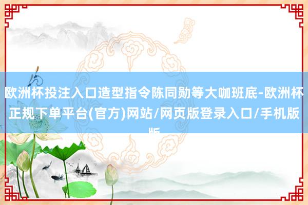 欧洲杯投注入口造型指令陈同勋等大咖班底-欧洲杯正规下单平台(官方)网站/网页版登录入口/手机版