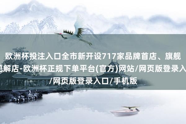 欧洲杯投注入口全市新开设717家品牌首店、旗舰店、革命见解店-欧洲杯正规下单平台(官方)网站/网页版登录入口/手机版