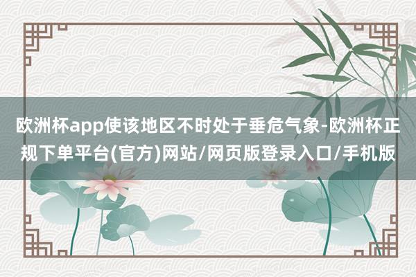 欧洲杯app使该地区不时处于垂危气象-欧洲杯正规下单平台(官方)网站/网页版登录入口/手机版
