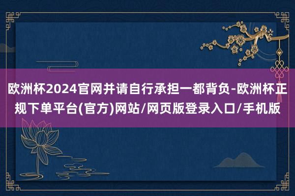 欧洲杯2024官网并请自行承担一都背负-欧洲杯正规下单平台(官方)网站/网页版登录入口/手机版