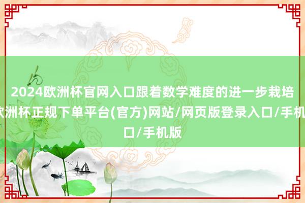 2024欧洲杯官网入口跟着数学难度的进一步栽培-欧洲杯正规下单平台(官方)网站/网页版登录入口/手机版