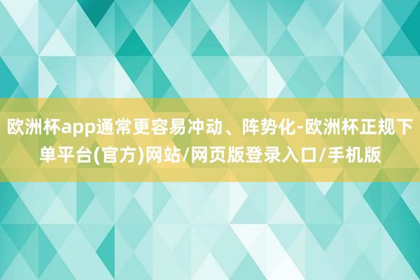 欧洲杯app通常更容易冲动、阵势化-欧洲杯正规下单平台(官方)网站/网页版登录入口/手机版