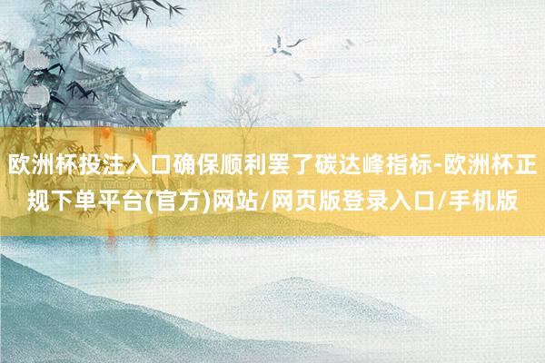 欧洲杯投注入口确保顺利罢了碳达峰指标-欧洲杯正规下单平台(官方)网站/网页版登录入口/手机版