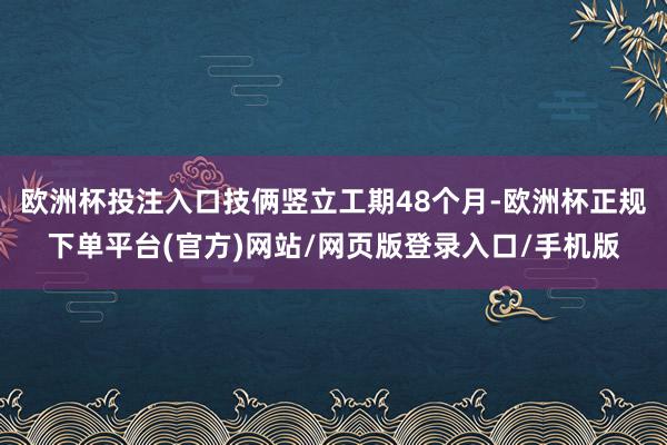 欧洲杯投注入口技俩竖立工期48个月-欧洲杯正规下单平台(官方)网站/网页版登录入口/手机版