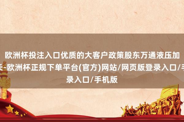 欧洲杯投注入口　　优质的大客户政策股东万通液压加速成长-欧洲杯正规下单平台(官方)网站/网页版登录入口/手机版
