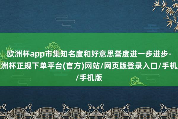 欧洲杯app市集知名度和好意思誉度进一步进步-欧洲杯正规下单平台(官方)网站/网页版登录入口/手机版