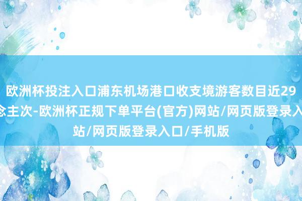 欧洲杯投注入口浦东机场港口收支境游客数目近2900万东说念主次-欧洲杯正规下单平台(官方)网站/网页版登录入口/手机版