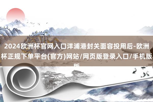 2024欧洲杯官网入口洋浦港封关面容投用后-欧洲杯正规下单平台(官方)网站/网页版登录入口/手机版