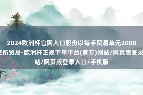 2024欧洲杯官网入口股份以每手贸易单元2000股股份于联交所贸易-欧洲杯正规下单平台(官方)网站/网页版登录入口/手机版