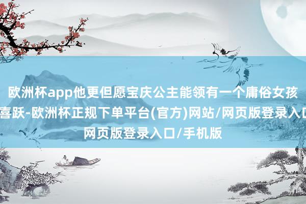 欧洲杯app他更但愿宝庆公主能领有一个庸俗女孩的幸福和喜跃-欧洲杯正规下单平台(官方)网站/网页版登录入口/手机版