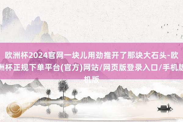 欧洲杯2024官网一块儿用劲推开了那块大石头-欧洲杯正规下单平台(官方)网站/网页版登录入口/手机版