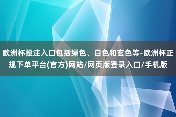 欧洲杯投注入口包括绿色、白色和玄色等-欧洲杯正规下单平台(官方)网站/网页版登录入口/手机版