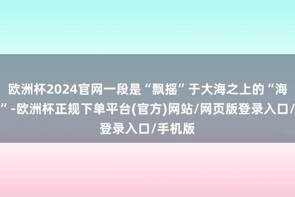 欧洲杯2024官网一段是“飘摇”于大海之上的“海上火车”-欧洲杯正规下单平台(官方)网站/网页版登录入口/手机版