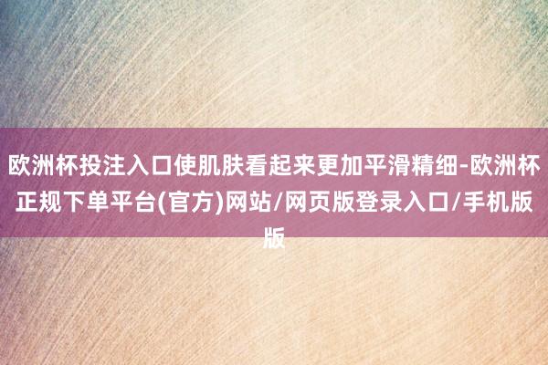 欧洲杯投注入口使肌肤看起来更加平滑精细-欧洲杯正规下单平台(官方)网站/网页版登录入口/手机版