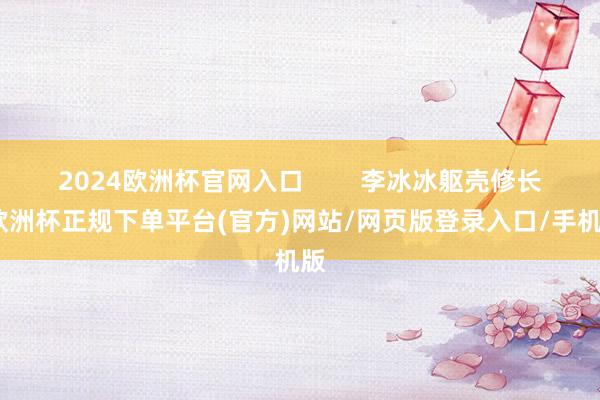 2024欧洲杯官网入口        李冰冰躯壳修长-欧洲杯正规下单平台(官方)网站/网页版登录入口/手机版