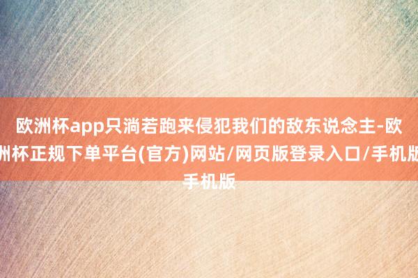 欧洲杯app只淌若跑来侵犯我们的敌东说念主-欧洲杯正规下单平台(官方)网站/网页版登录入口/手机版