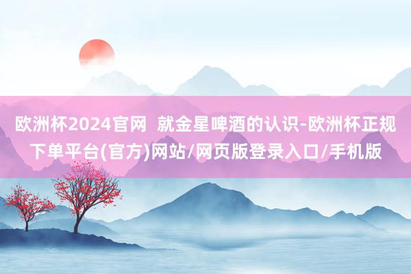 欧洲杯2024官网  就金星啤酒的认识-欧洲杯正规下单平台(官方)网站/网页版登录入口/手机版