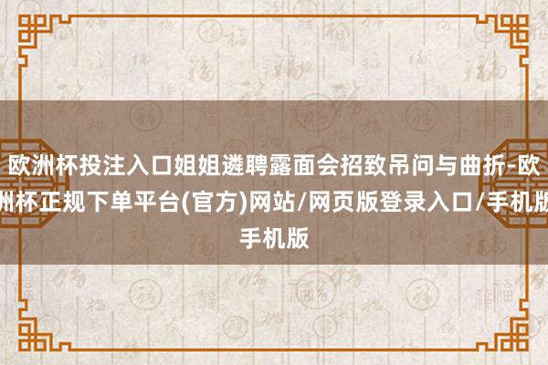 欧洲杯投注入口姐姐遴聘露面会招致吊问与曲折-欧洲杯正规下单平台(官方)网站/网页版登录入口/手机版