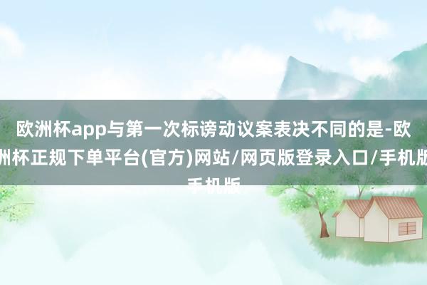 欧洲杯app与第一次标谤动议案表决不同的是-欧洲杯正规下单平台(官方)网站/网页版登录入口/手机版