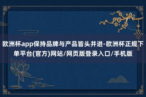 欧洲杯app保持品牌与产品皆头并进-欧洲杯正规下单平台(官方)网站/网页版登录入口/手机版
